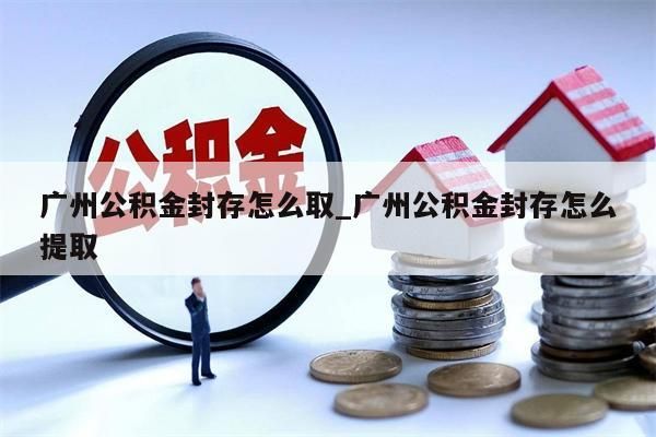 广州公积金封存怎么取_广州公积金封存怎么提取